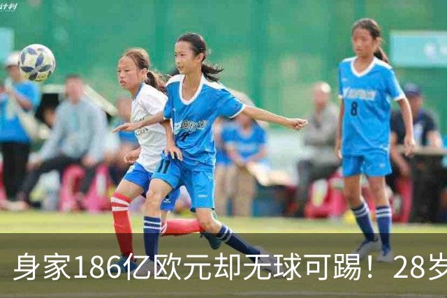 身家186亿欧元却无球可踢！28岁世界最富球员失业，C罗财富是他的18/1